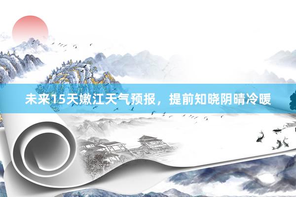 未来15天嫩江天气预报，提前知晓阴晴冷暖