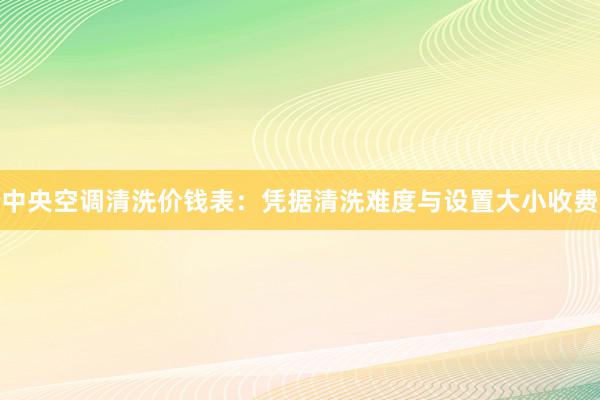 中央空调清洗价钱表：凭据清洗难度与设置大小收费